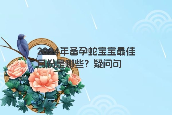 2024年备孕蛇宝宝最佳月份是哪些？疑问句