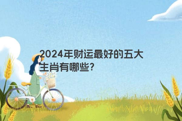 2024年财运最好的五大生肖有哪些？