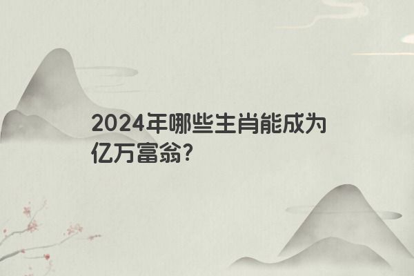 2024年哪些生肖能成为亿万富翁？