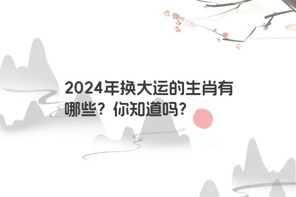 2024年换大运的生肖有哪些？你知道吗？