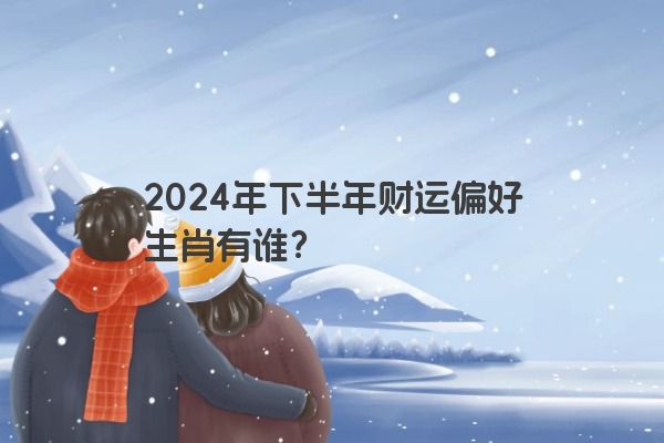 2024年下半年财运偏好生肖有谁？