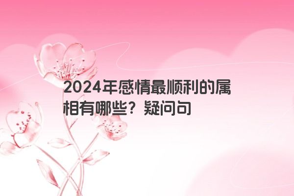 2024年感情最顺利的属相有哪些？疑问句
