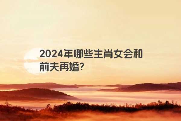 2024年哪些生肖女会和前夫再婚？