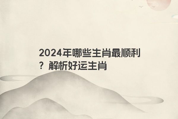 2024年哪些生肖最顺利？解析好运生肖