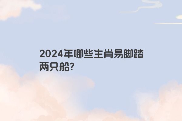 2024年哪些生肖易脚踏两只船？