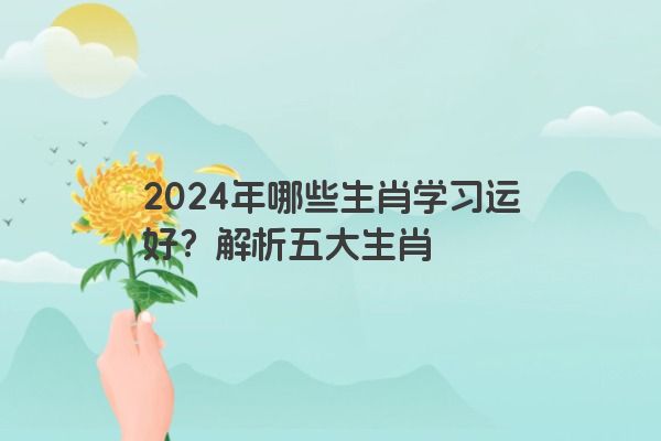 2024年哪些生肖学习运好？解析五大生肖