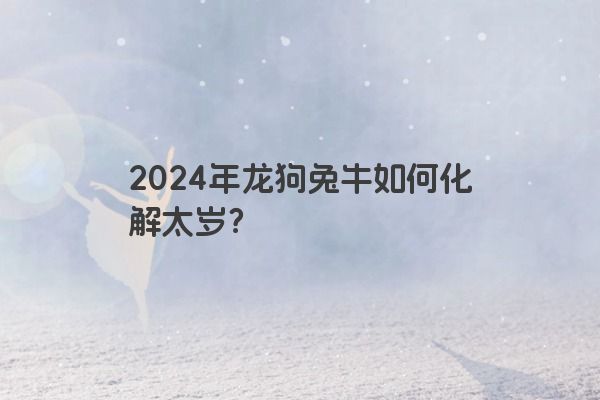 2024年龙狗兔牛如何化解太岁？