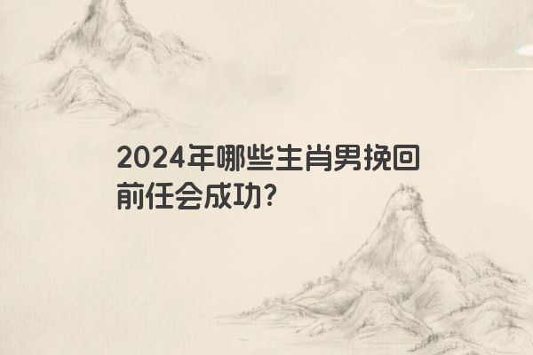 2024年哪些生肖男挽回前任会成功？