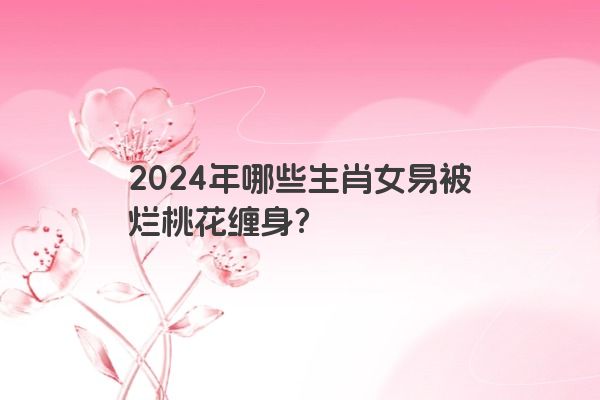 2024年哪些生肖女易被烂桃花缠身？