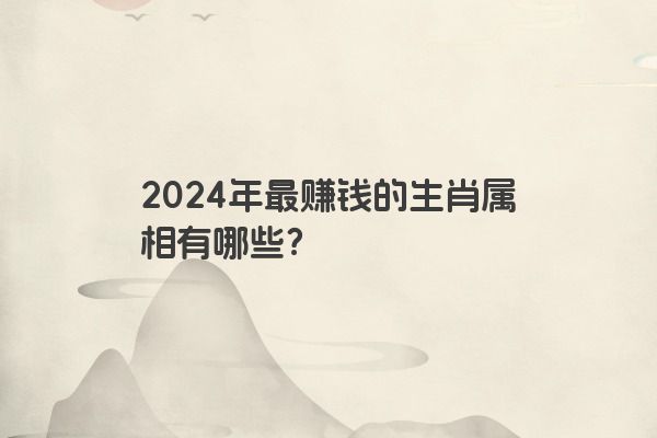 2024年最赚钱的生肖属相有哪些？