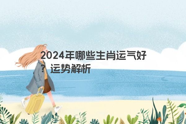 2024年哪些生肖运气好？运势解析