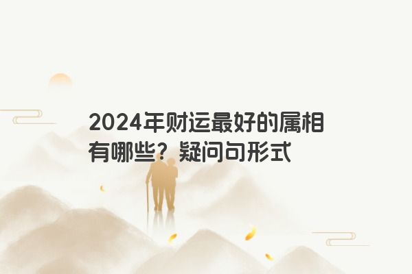 2024年财运最好的属相有哪些？疑问句形式