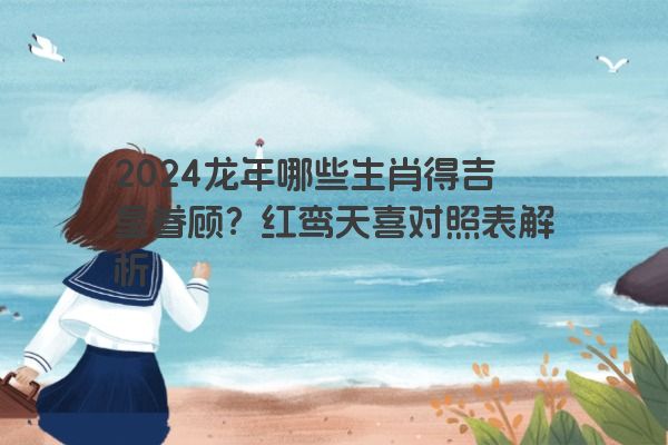 2024龙年哪些生肖得吉星眷顾？红鸾天喜对照表解析