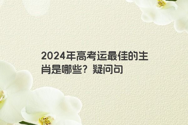 2024年高考运最佳的生肖是哪些？疑问句