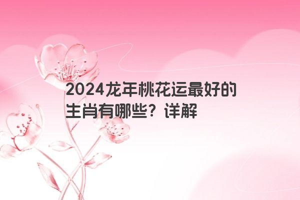 2024龙年桃花运最好的生肖有哪些？详解