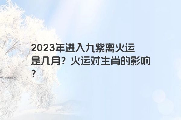 2023年进入九紫离火运是几月？火运对生肖的影响？