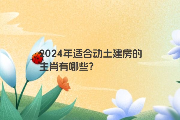 2024年适合动土建房的生肖有哪些？