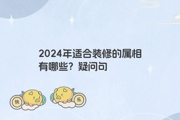 2024年适合装修的属相有哪些？疑问句