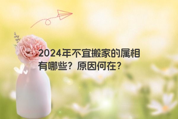 2024年不宜搬家的属相有哪些？原因何在？