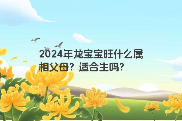 2024年龙宝宝旺什么属相父母？适合生吗？