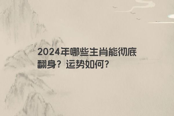 2024年哪些生肖能彻底翻身？运势如何？