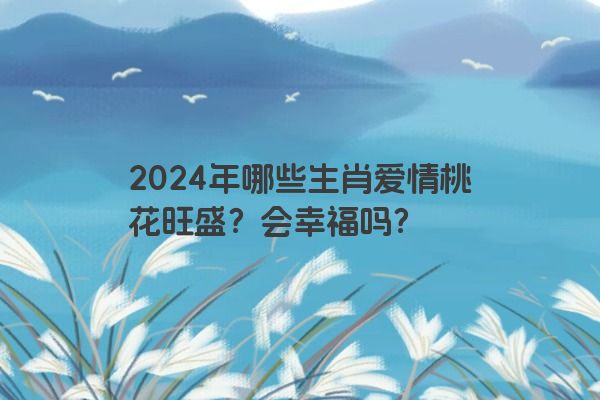 2024年哪些生肖爱情桃花旺盛？会幸福吗？
