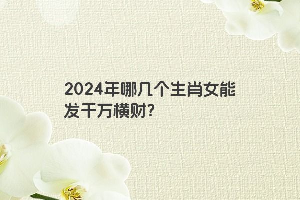 2024年哪几个生肖女能发千万横财？