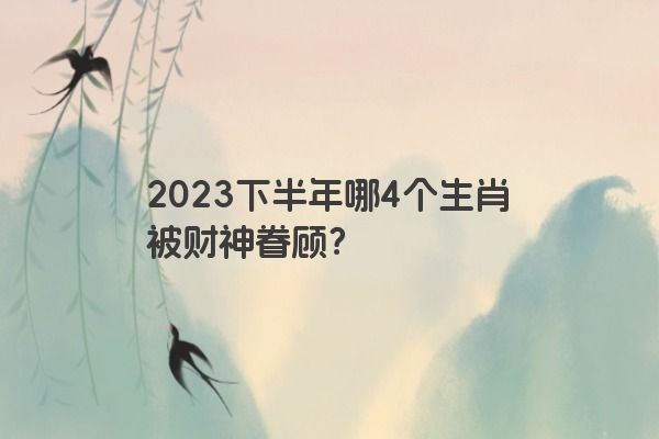 2023下半年哪4个生肖被财神眷顾？