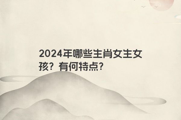2024年哪些生肖女生女孩？有何特点？