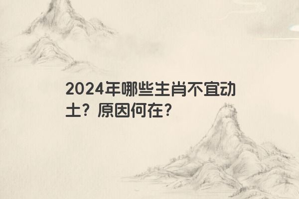 2024年哪些生肖不宜动土？原因何在？
