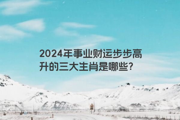 2024年事业财运步步高升的三大生肖是哪些？