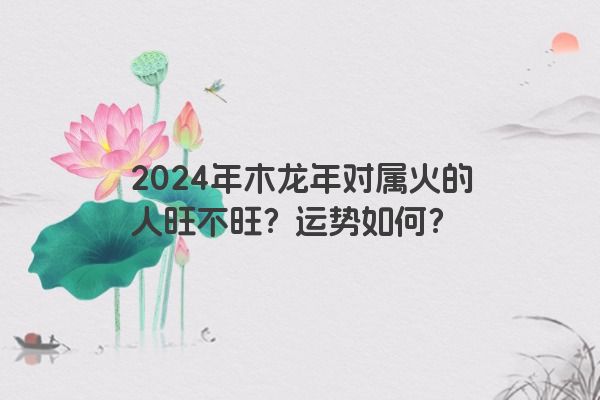 2024年木龙年对属火的人旺不旺？运势如何？