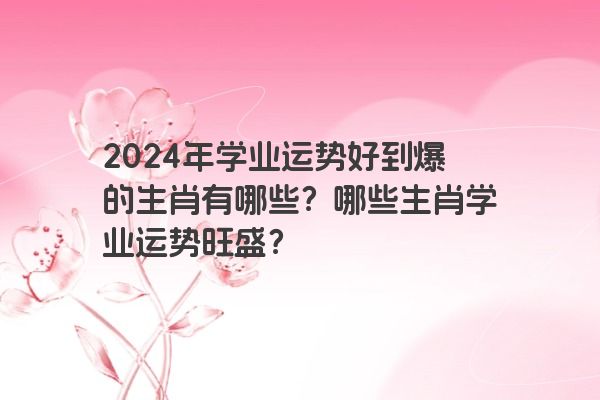 2024年学业运势好到爆的生肖有哪些？哪些生肖学业运势旺盛？