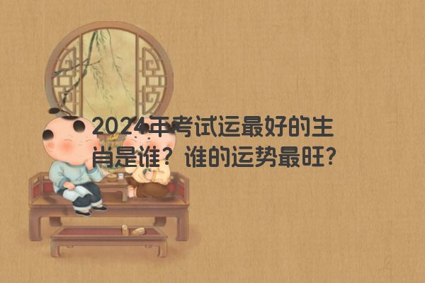 2024年考试运最好的生肖是谁？谁的运势最旺？