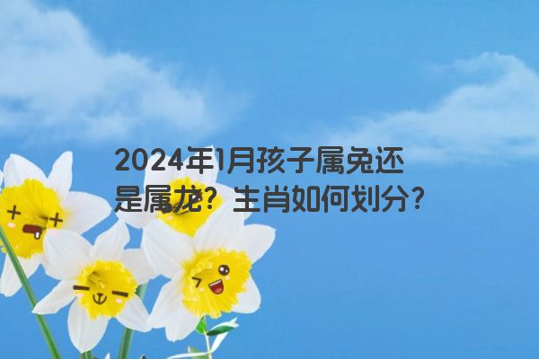 2024年1月孩子属兔还是属龙？生肖如何划分？