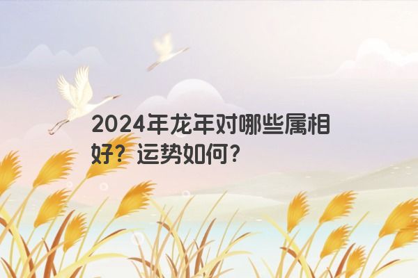 2024年龙年对哪些属相好？运势如何？