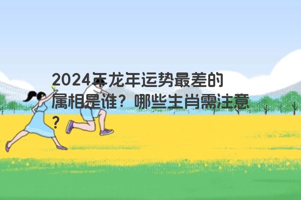 2024年龙年运势最差的属相是谁？哪些生肖需注意？