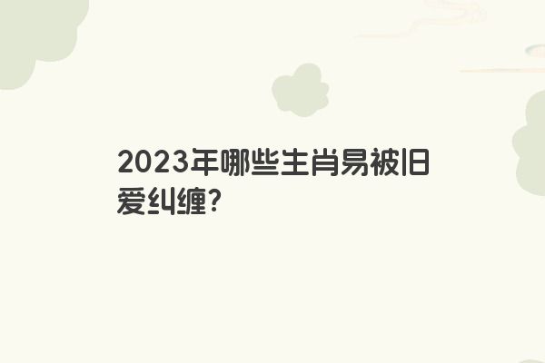 2023年哪些生肖易被旧爱纠缠？