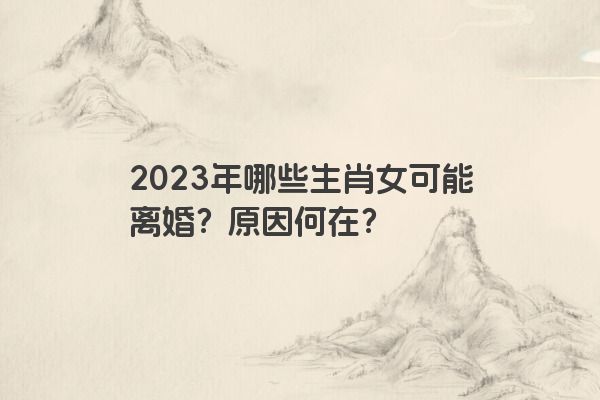 2023年哪些生肖女可能离婚？原因何在？