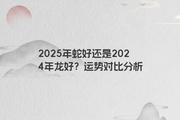 2025年蛇好还是2024年龙好？运势对比分析