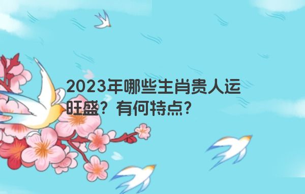 2023年哪些生肖贵人运旺盛？有何特点？