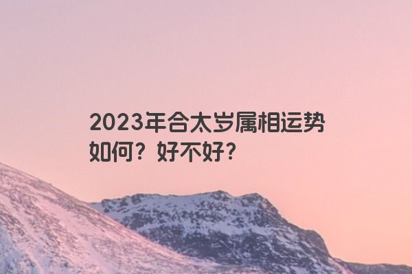 2023年合太岁属相运势如何？好不好？