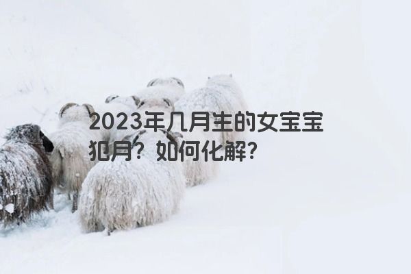 2023年几月生的女宝宝犯月？如何化解？