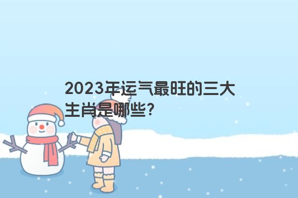 2023年运气最旺的三大生肖是哪些？