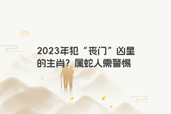 2023年犯“丧门”凶星的生肖？属蛇人需警惕