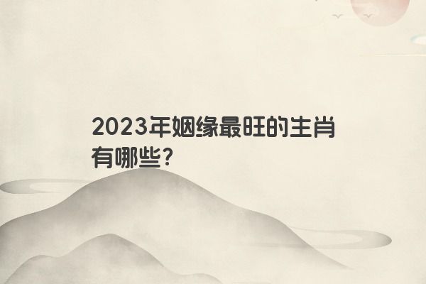 2023年姻缘最旺的生肖有哪些？
