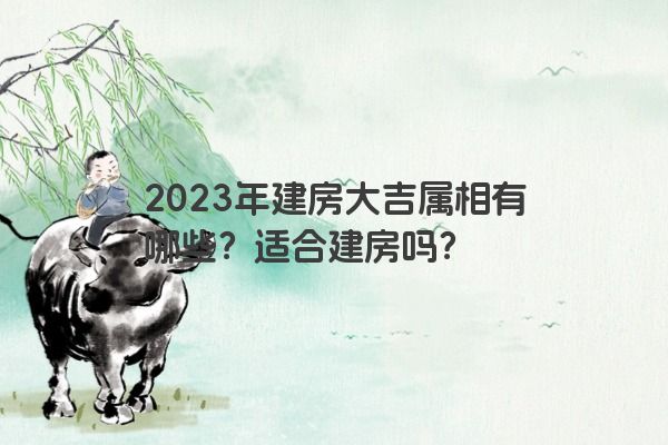 2023年建房大吉属相有哪些？适合建房吗？
