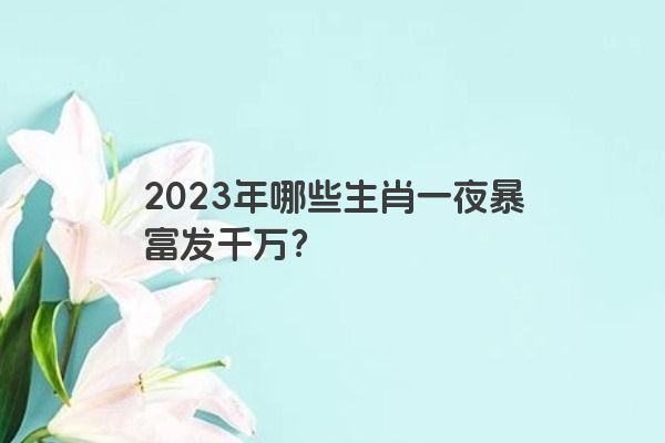 2023年哪些生肖一夜暴富发千万？