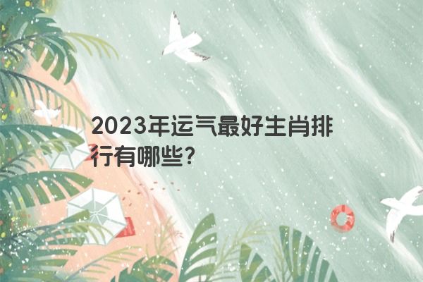 2023年运气最好生肖排行有哪些？
