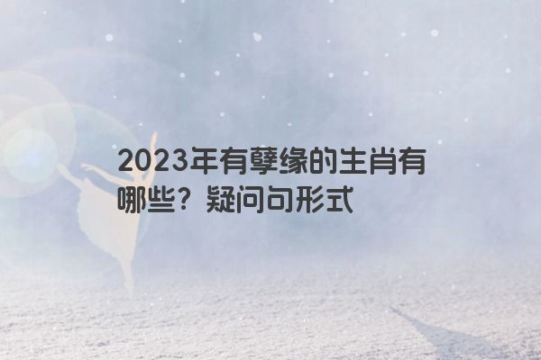 2023年有孽缘的生肖有哪些？疑问句形式